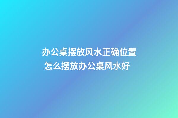办公桌摆放风水正确位置 怎么摆放办公桌风水好
